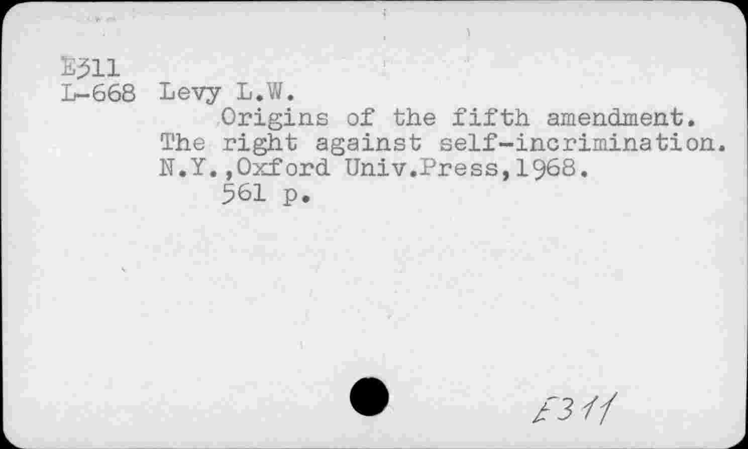 ﻿E^ll
L-668 Levy L.W.
Origins of the fifth amendment. The right against self-incrimination. N.Y..Oxford Univ.Press,L968.
561 p.